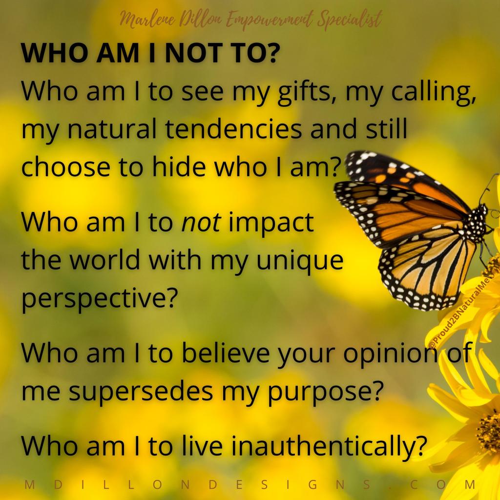 Background image of monarch butterfly against blurred yellow flowers. Text over image states: Who am I NOT to? 
Who am I to see my gifts, my calling, my natural tendencies and still choose to hide who I am?
Who am I to not impact the world with my unique perspective?
Who am I to believe your opinion of me supersedes my purpose?
Who am I to live inauthentically?
Marlene Dillon Empowerment Specialist mdillondesigns.com