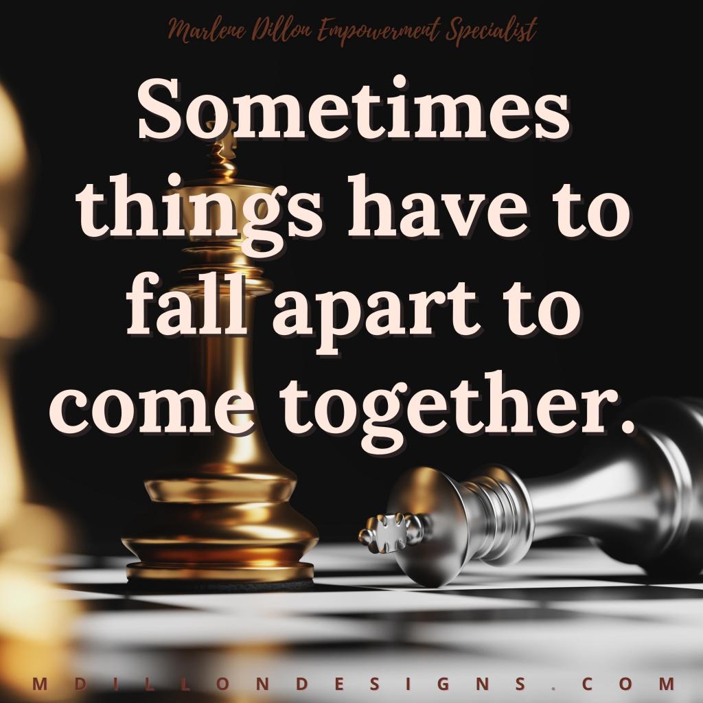 Image: a closeup shot of a chess board, one piece has fallen. Text states: Marlene Dillon Empowerment Specialist "Sometimes things have to fall apart to come together." mdillondesigns.com