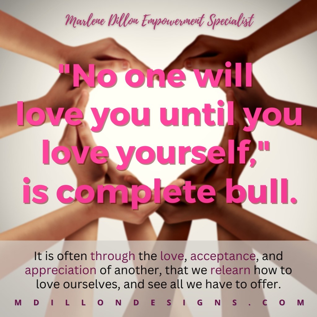 Meme of multiple hands of different skin tones forming a heart shape. Text overlay in pink states person 'Marlene Dillon Empowerment Specialist "No one will love you until you love yourself," is complete bull.
It is often through the love, acceptance, and appreciation of another, that we relearn how to love ourselves, and see all we have to offer. mdillondesigns.com