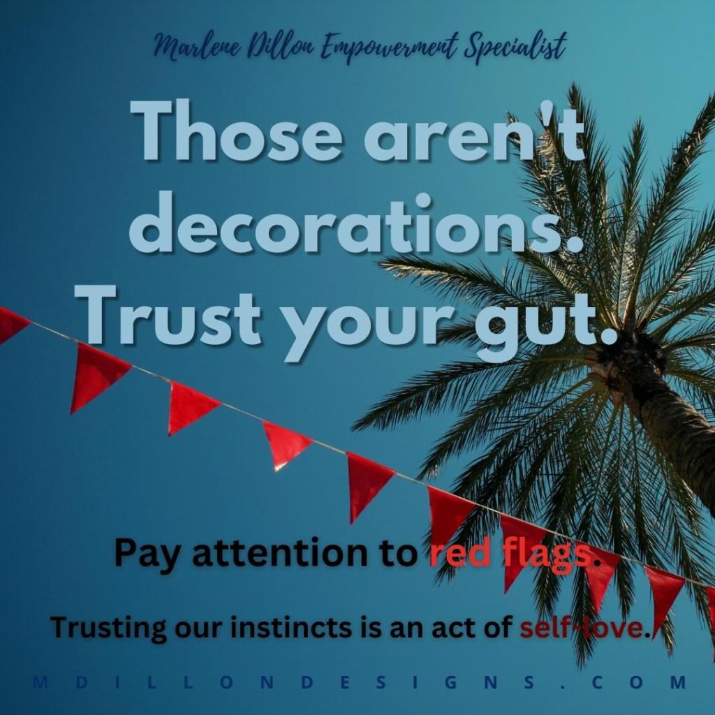 Image of a cropped palm/coconut tree against a blue sky. Red pennant flags on a string stretch diagonally across the full image. Text states: Marlene Dillon Empowerment Specialist
Those aren't decorations. Trust your gut.
Pay attention to red flags. Trusting our instincts is an act of self-love. mdillondesigns.com