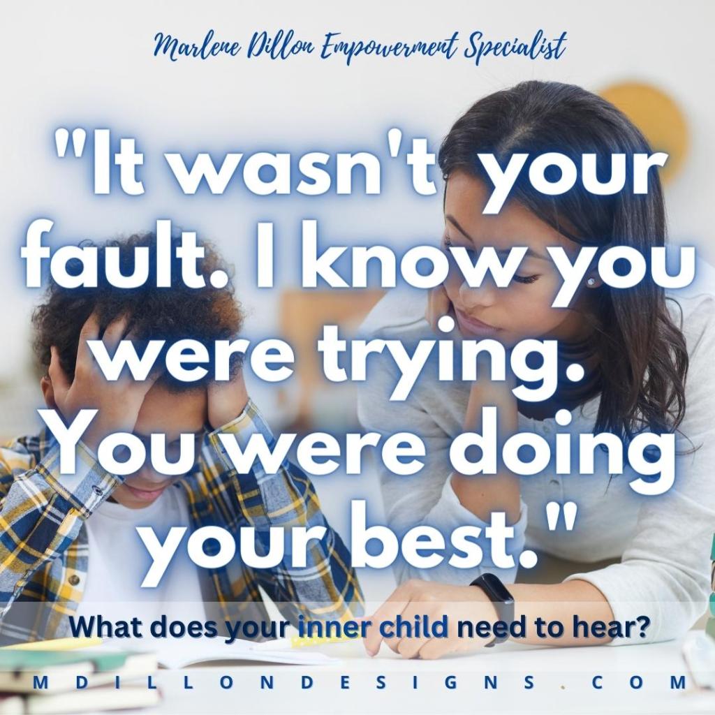 Image of a mother/teacher and frustrated child, sitting with an open textbook, apparently doing school work. Text states: Marlene Dillon Empowerment Specialist 
"It wasn't your fault. I know you were trying. You were doing your best."
What does your inner child need to hear? 
mdillondesigns.com