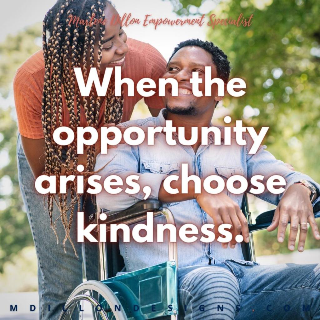 Image of Black woman with multicolored box braids leaning over smiling at a Black man with a short curly haircut, sitting in a wheelchair. She has her hands on his shoulders and he's smiling back her. Text states: "Marlene Dillon Empowerment Specialist
When the opportunity arises, choose kindness. 
mdillondesigns.com"