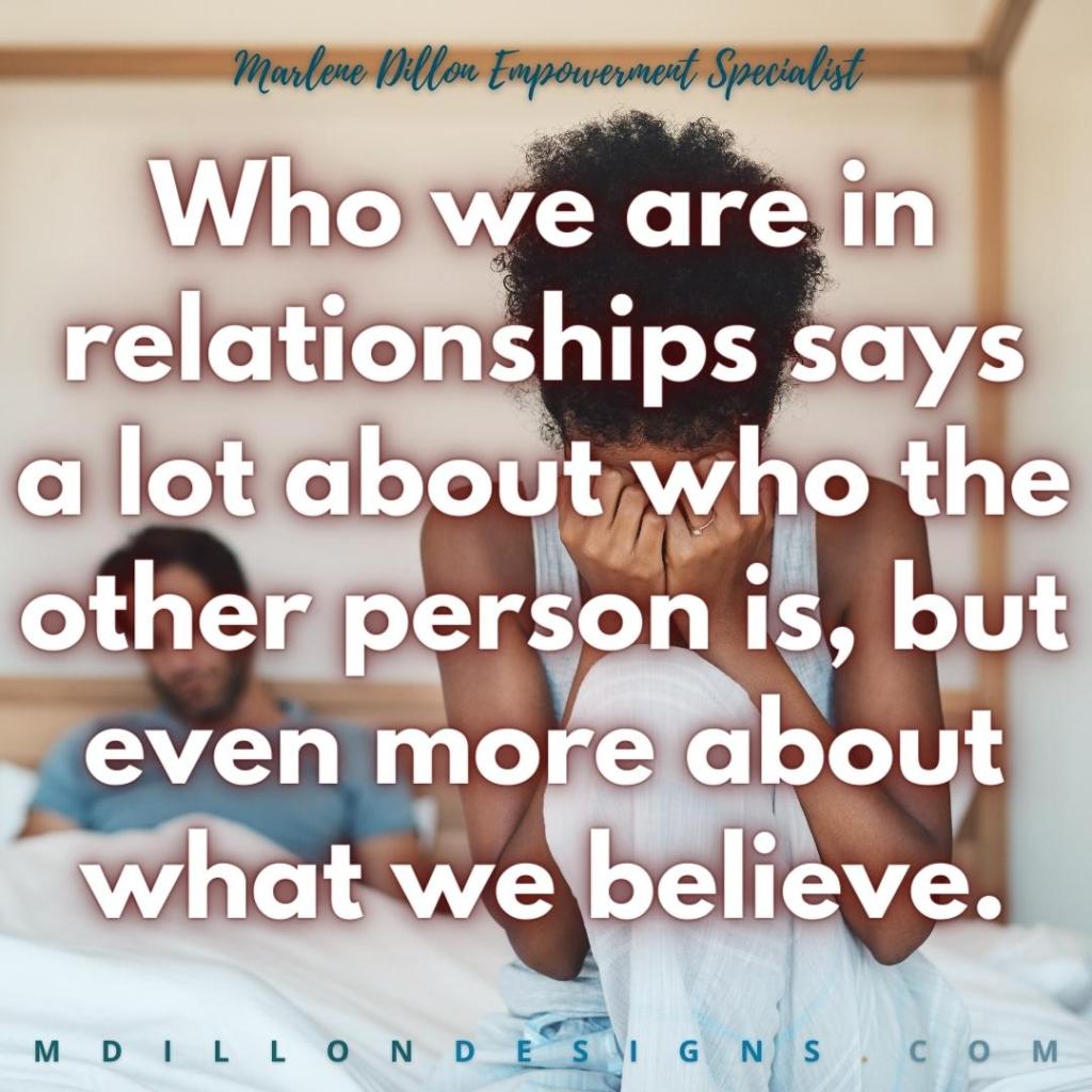 Image of a couple in bed. Male presenting with beard sitting up slightly, reclined on pillow near headboard, covers over him to the waist, fingers (possibly interlaced) under covers. Looking down at covers. Female wearing wedding/engagement ring, sitting up with knee pulled to chest at foot of the bed, hands over face, apparently upset. appearance. 
Text states: Marlene Dillon Empowerment Specialist
Who we are in relationships says a lot about who the other person is, but even more about what we believe. mdillondesigns.com