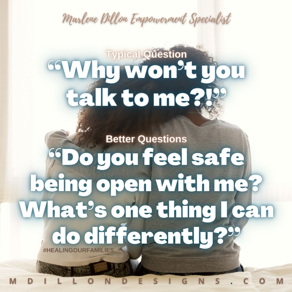 Image Description: Two people seated next to each other on a bed, facing away from the camera. One with head leaned on the other's shoulder. Other with arm around their shoulder. Text states: Marlene Dillon Empowerment Specialist 
Typical Question
“Why won’t you talk to me?!” 
Better Questions
“Do you feel safe being open with me? What’s one thing I can do differently?” #HEALINGOURFAMILIES mdillondesigns.com