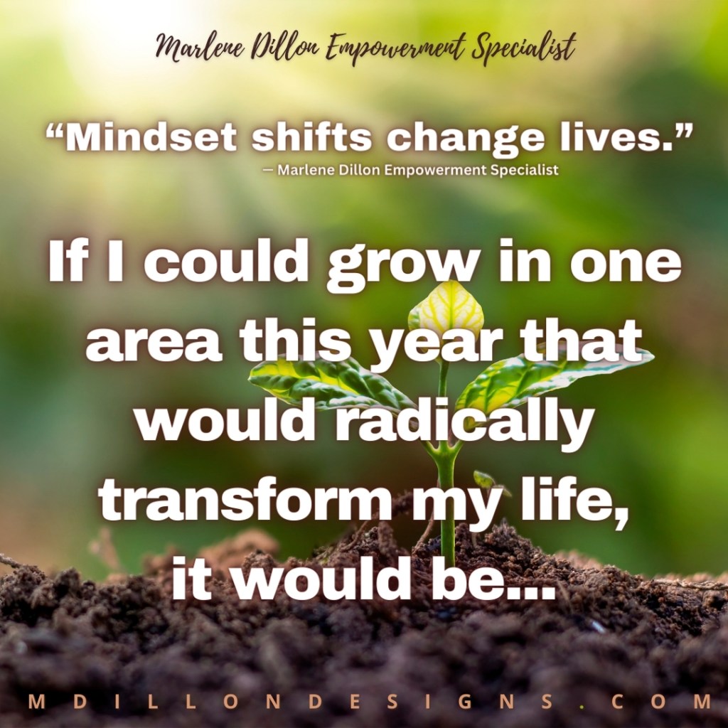 Image Description: A meme. Background image. A closeup of a green plant growing out of brown dirt. Blurred green background. Centered across the top the words "Marlene Dillon Empowerment Specialist" appear in a dark brown script. In bold white san serif font with brown shadow the quote "Mindsets change lives." —Marlene Dillon Empowerment Specialist. In a much larger bold white with brown shadow font the words "If I could grow in one area this year that would radically transform my life, it would it be...." mdillondesigns.com centered ALL CAPS across the bottom. 