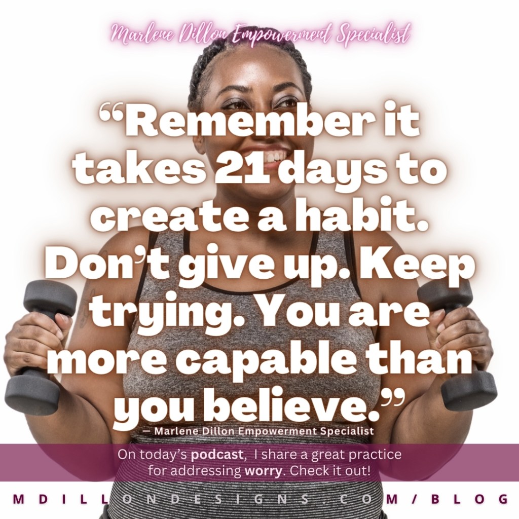 Meme: Image: full-figured woman a gray sports bra holding hand weights and smiling Text states: “Remember it takes 21 days to create a habit. Don’t give up. Keep trying. You are more capable than you believe.” Marlene Dillon Empowerment Specialist 
On today’s podcast,  I share a great practice
for addressing worry. Check it out! mdillondesigns.com
