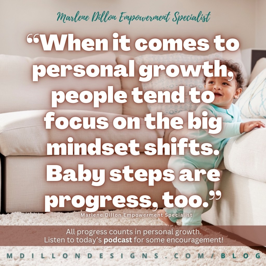 Meme: Image of a toddler walking barefoot in a teal onesie, walking holding onto a cozy light colored couch. White text with rich brown shadow states: “When it comes to personal growth, people tend to focus on the big mindset shifts. 
Baby steps are progress, too.” —Marlene Dillon Empowerment Specialist 
Smaller white text against translucent brown rectangle at bottom of 1/5 of meme states: "All progress counts in personal growth. Listen to today's podcast for some encouragement."
mdillondesigns.com/blog