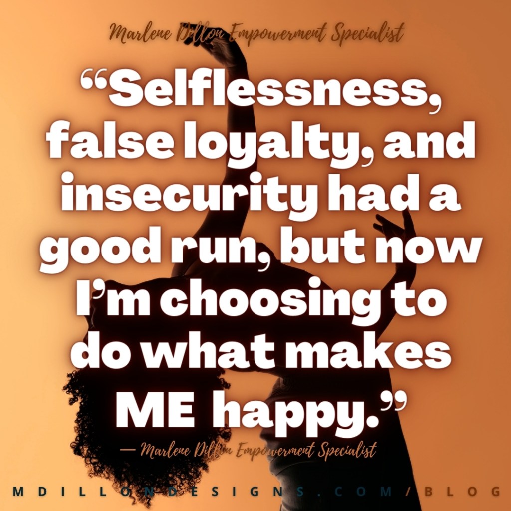 “Selflessness, 
false loyalty, and insecurity had a good run, but now I’m choosing to 
do what makes ME happy.” Marlene Dillon Empowerment Specialist mdillondesigns.com/blog