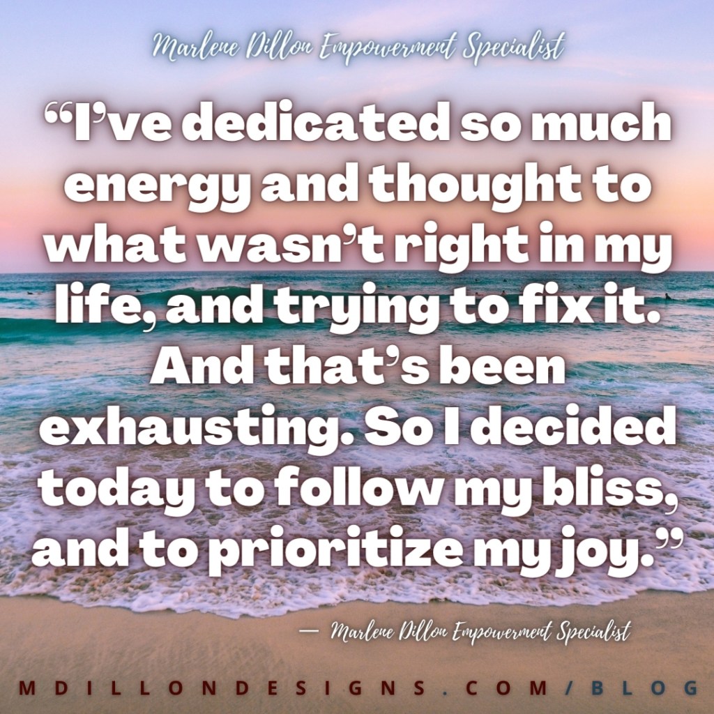 “I’ve dedicated so much energy and thought to what wasn’t right in my life, and trying to fix it. And that’s been exhausting. So I decided today to follow my bliss, and to prioritize my joy.” - Marlene Dillon Empowerment Specialist mdillondesigns.com/blog
