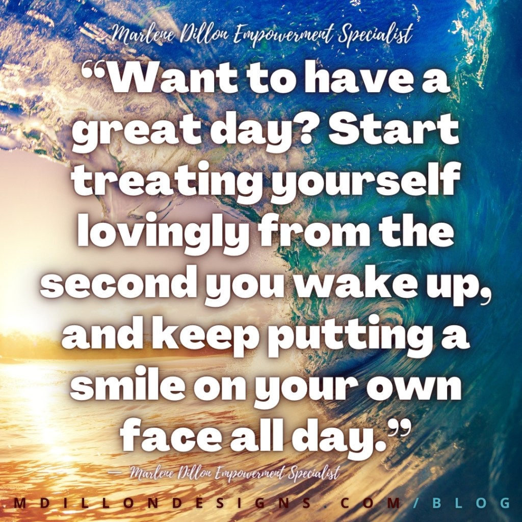 “Want to have a great day? Start treating yourself lovingly from the second you wake up, and keep putting a smile on your own 
face all day.” Marlene Dillon Empowerment Specialist mdillondesigns.com