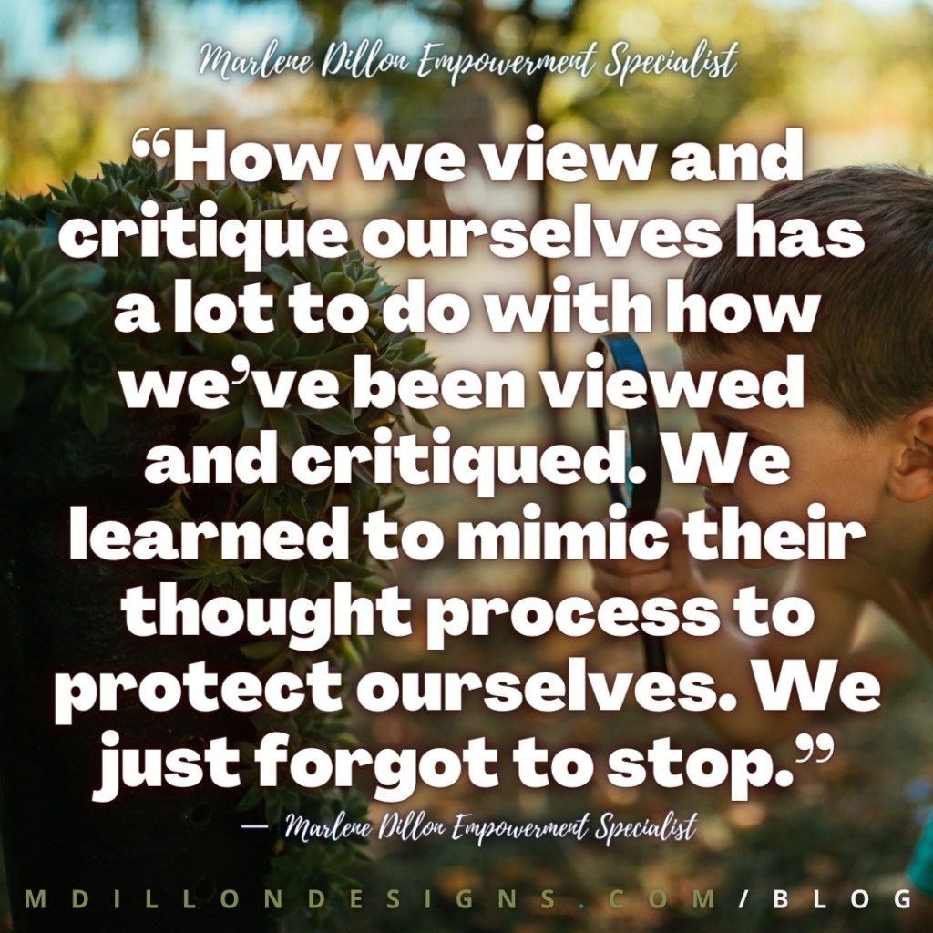 “How we view and critique ourselves has 
a lot to do with how we’ve been viewed 
and critiqued. We learned to mimic their thought process to protect ourselves. We just forgot to stop.”
Marlene Dillon Empowerment Specialist
M D I L L O N D E S I G N S . C O M / B L O G
—  Marlene Dillon Empowerment Specialist