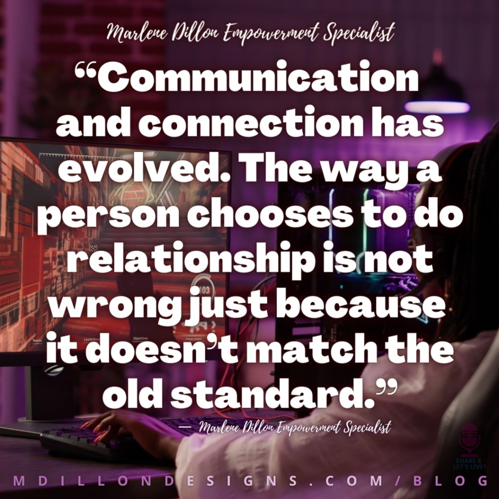 “Communication 
and connection has evolved. The way a person chooses to do relationship is not wrong just because 
it doesn’t match the old standard.”
—  Marlene Dillon Empowerment Specialist
