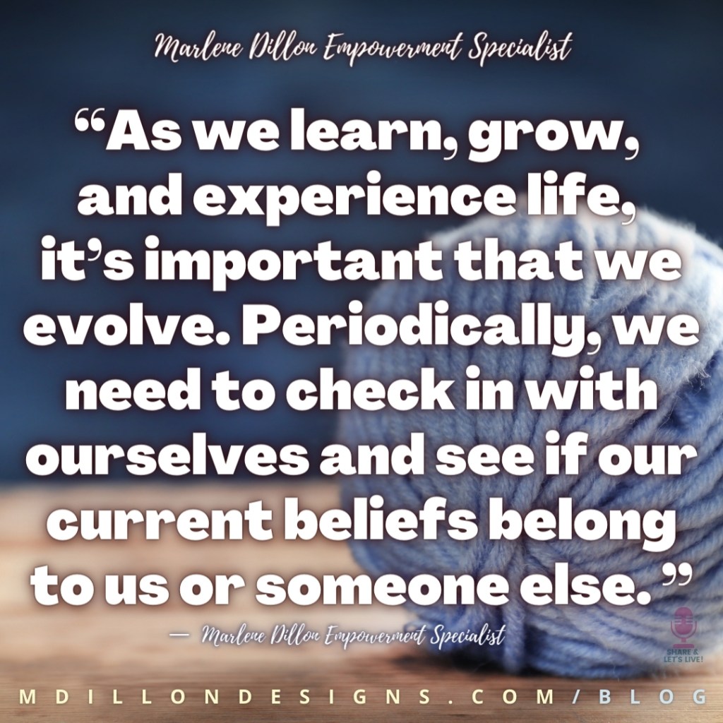 “As we learn, grow, 
and experience life, 
it’s important that we evolve. Periodically, we need to check in with ourselves and see if our current beliefs belong to us or someone else. ”
—  Marlene Dillon Empowerment Specialist