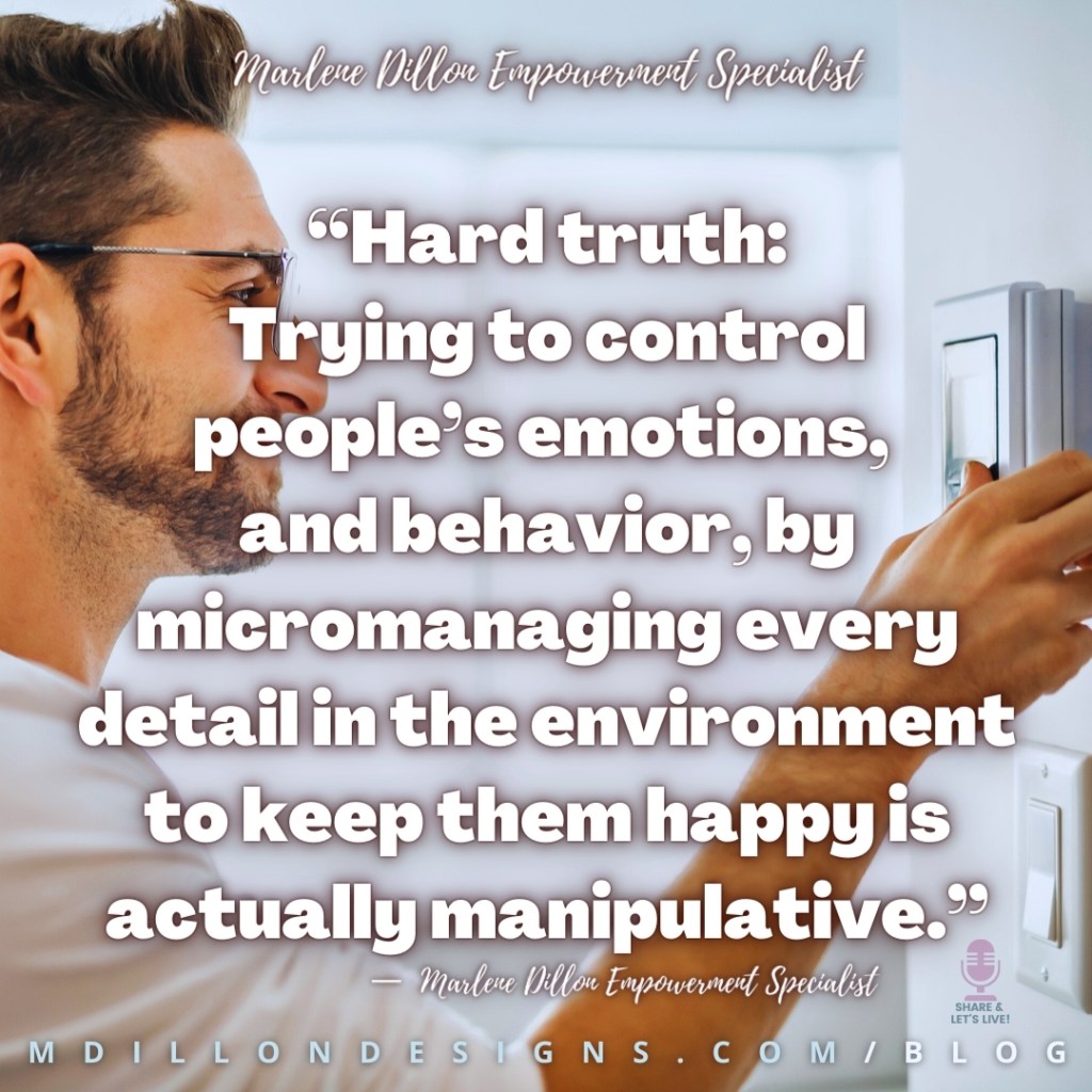 “Hard truth:
Trying to control people’s emotions, 
and behavior, by micromanaging every detail in the environment to keep them happy is  actually manipulative.”
—  Marlene Dillon Empowerment Specialist