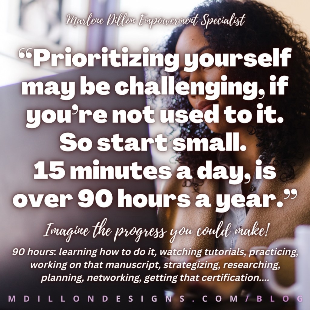 Share & 
Let's Live!
“Prioritizing yourself may be challenging, if you’re not used to it. So start small. 
15 minutes a day, is over 90 hours a year.”
Marlene Dillon Empowerment Specialist
M D I L L O N D E S I G N S . C O M / B L O G
90 hours: learning how to do it, watching tutorials, practicing, working on that manuscript, strategizing, researching, planning, networking, getting that certification....
Imagine the progress you could make!