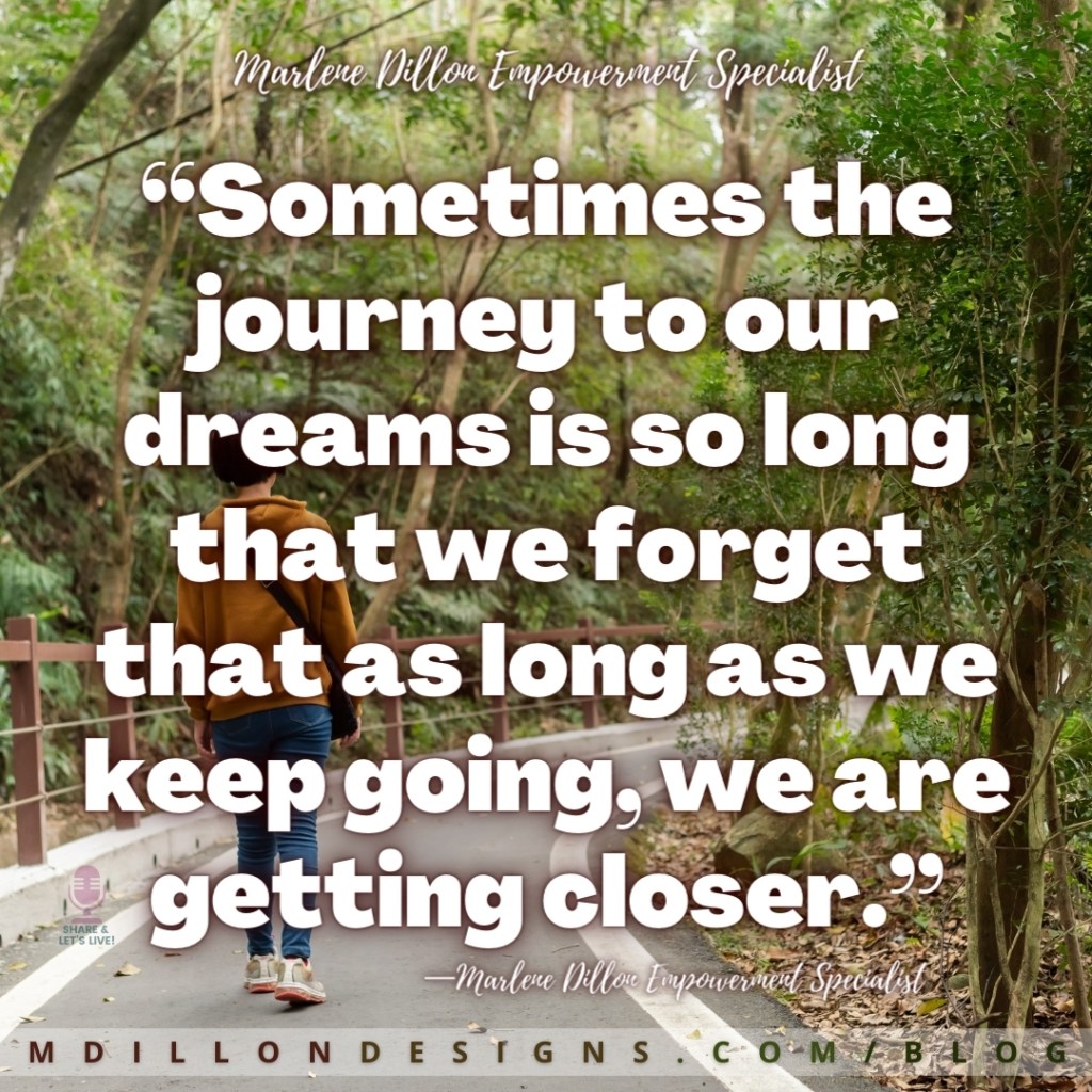 “Sometimes the journey to our dreams is so long that we forget that as long as we keep going, we are getting closer.” —Marlene Dillon Empowerment Specialist mdillondesigns.com/blog
