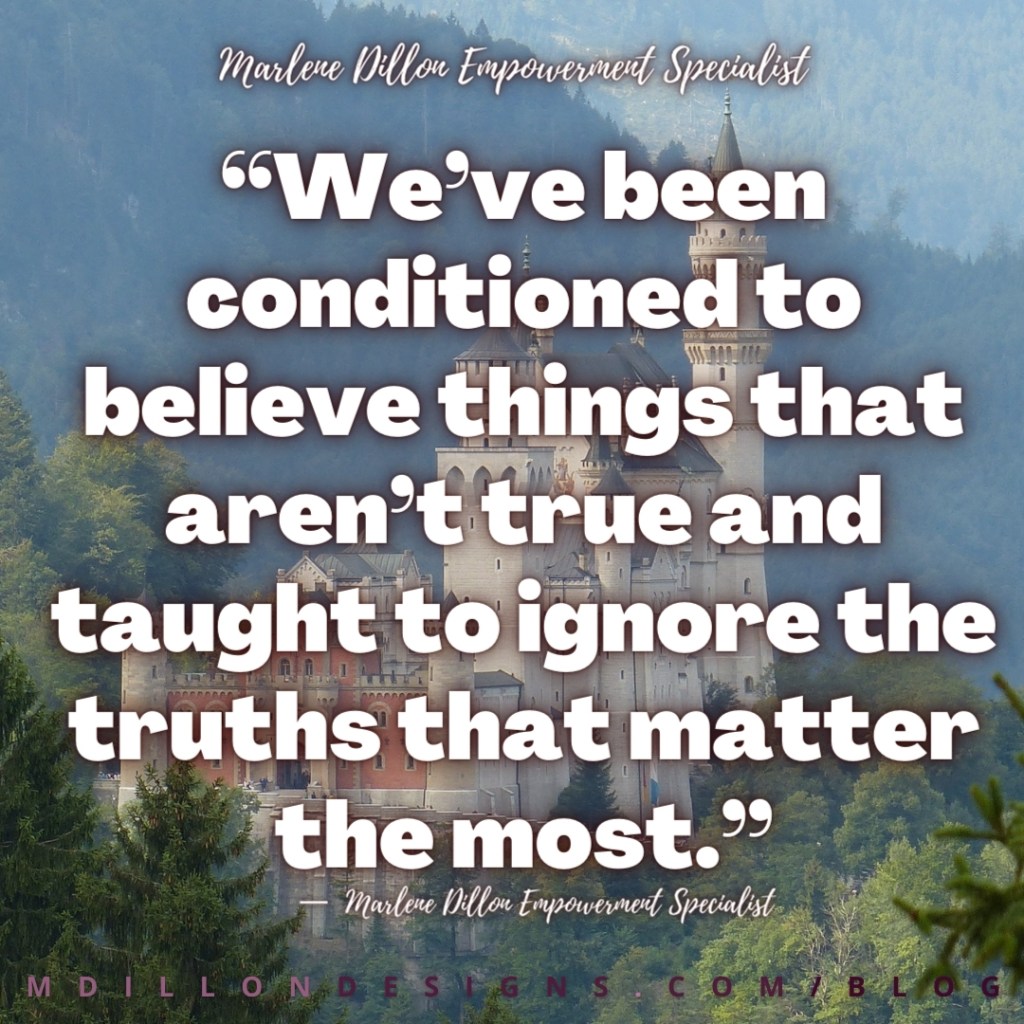 Meme: Castle in the background Text states: “We’ve been conditioned to believe things that aren’t true and taught to ignore the truths that matter the most.” — Marlene Dillon Empowerment Specialist
mdillondesigns.com/blog