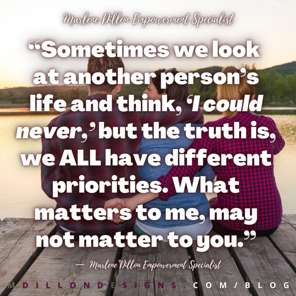 “Sometimes we look 
at another person’s life and think, ‘I could never,’ but the truth is, we ALL have different priorities. What matters to me, may not matter to you.”—  Marlene Dillon Empowerment Specialist 
mdillondesigns.com/blog
