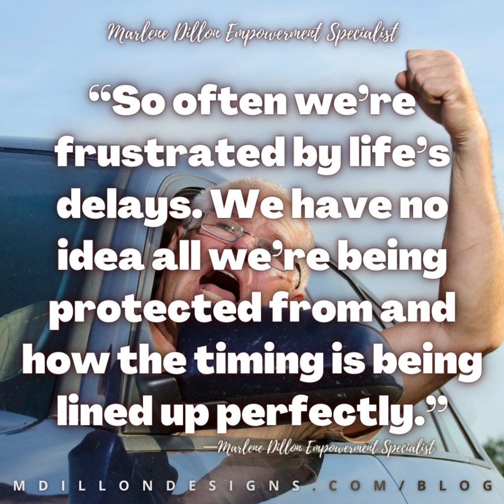 Image of an angry driver yelling and shaking his fist out the driver's side window. Text states: “So often we’re frustrated by life’s delays. We have no idea all we’re being protected from and how the timing is being lined up perfectly.”
—Marlene Dillon Empowerment Specialist mdillondesigns.com/blog