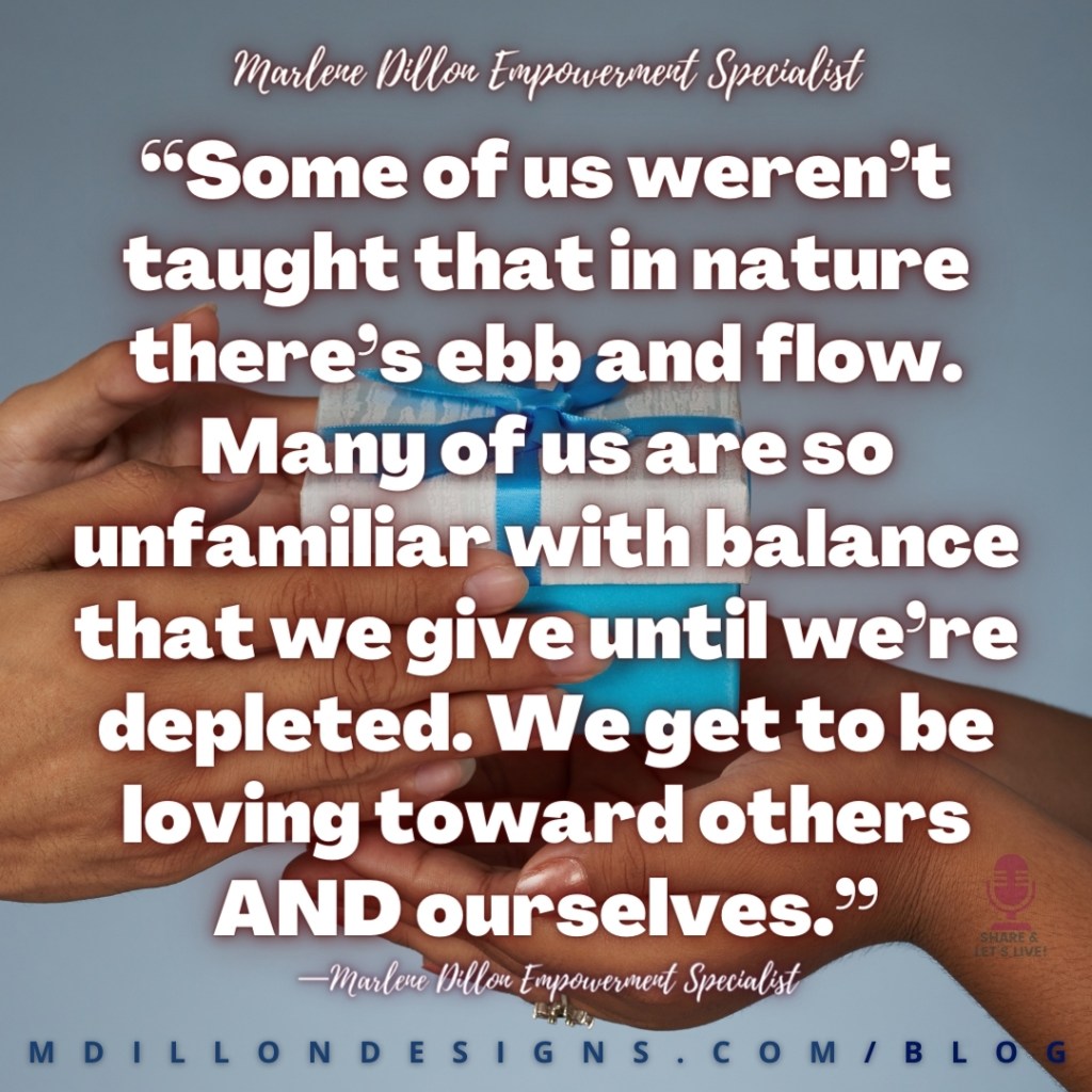 “Some of us weren’t taught that in nature there’s ebb and flow. Many of us are so unfamiliar with balance that we give until we’re depleted. We get to be loving toward others AND ourselves.”
—Marlene Dillon Empowerment Specialist
Share & Let's Live! podcast logo
mdillondesigns.com/blog