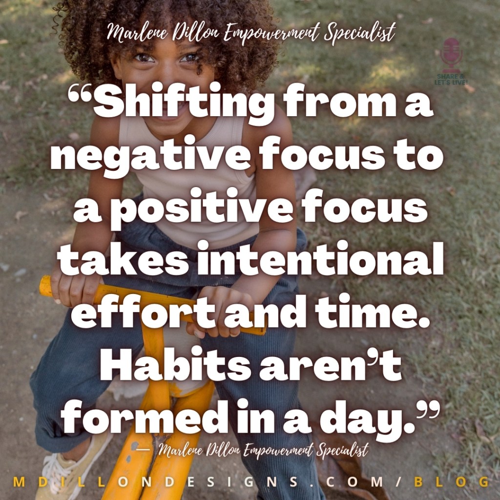 “Shifting from a negative focus to 
a positive focus takes intentional effort and time. Habits aren’t formed in a day.” —  Marlene Dillon Empowerment Specialist
mdillondesigns.com/blog