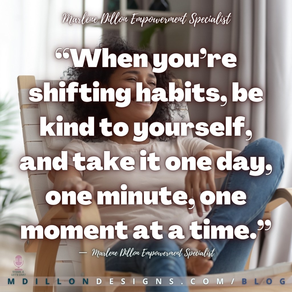 Meme: Woman sitting smiling relaxed in a wooden lounge chair Text states: “When you’re shifting habits, be kind to yourself, and take it one day, one minute, one moment at a time.” —  Marlene Dillon Empowerment Specialist
Share & Let's Live! podcast logo
mdillondesigns.com/blog