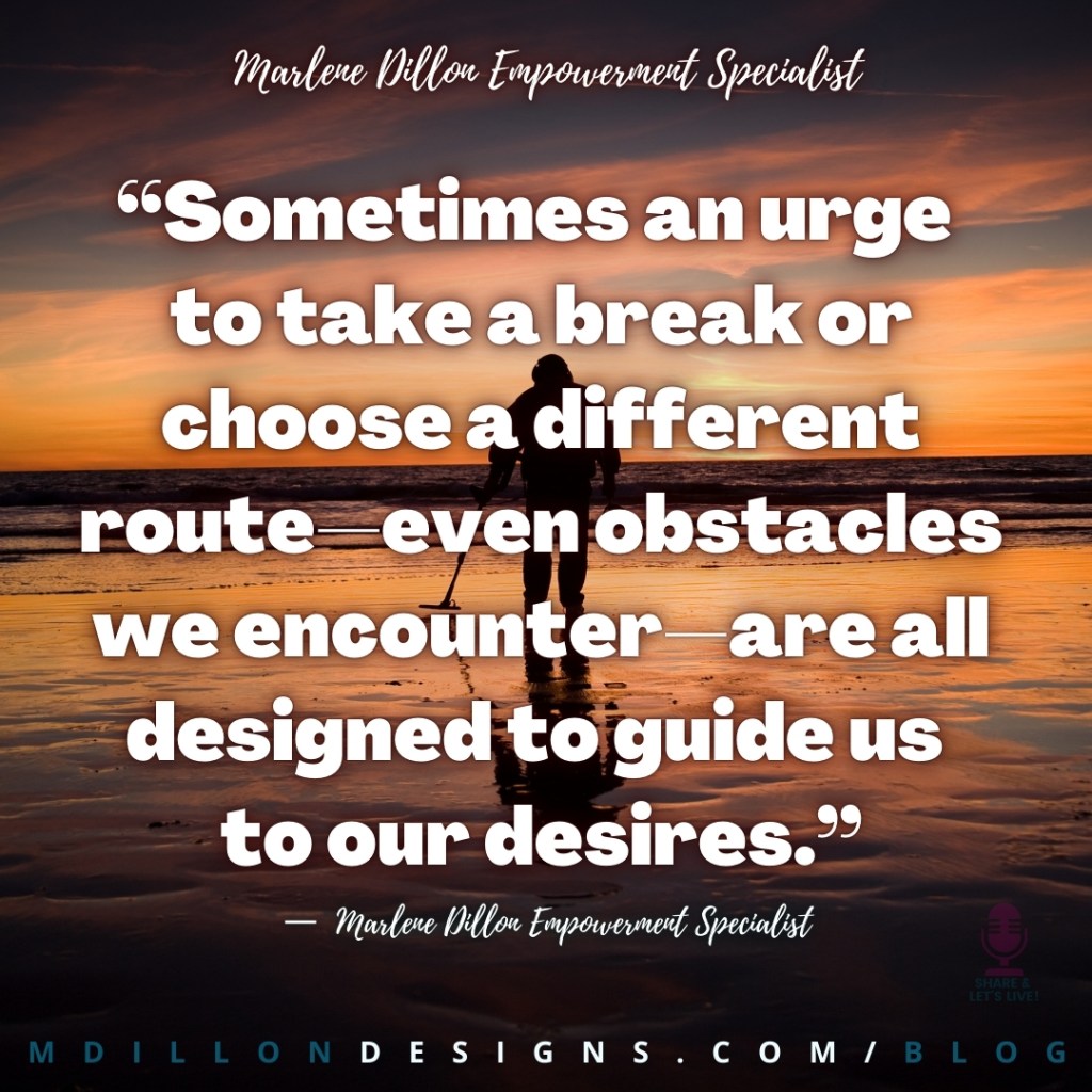 “Sometimes an urge 
to take a break or choose a different route—even obstacles we encounter—are all designed to guide us to our desires.” —  Marlene Dillon Empowerment Specialist  Share & Let's Live! Podcast logo watermark
mdillondesigns.com/blog