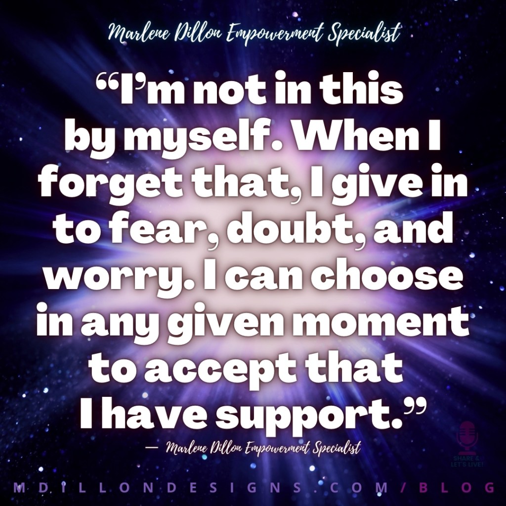 “I’m not in this 
by myself. When I forget that, I give in to fear, doubt, and worry. I can choose in any given moment to accept that  
I have support.”
—  Marlene Dillon Empowerment Specialist
mdillondesigns.com/blog