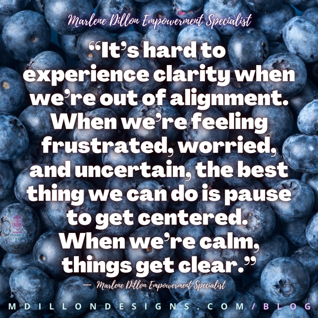 Meme Image of blueberries Text states: “It’s hard to 
experience clarity when we’re out of alignment. When we’re feeling frustrated, worried, and uncertain, the best thing we can do is pause to get centered. 
When we’re calm, things get clear.”
—  Marlene Dillon Empowerment Specialist 
mdillondesigns.com/blog