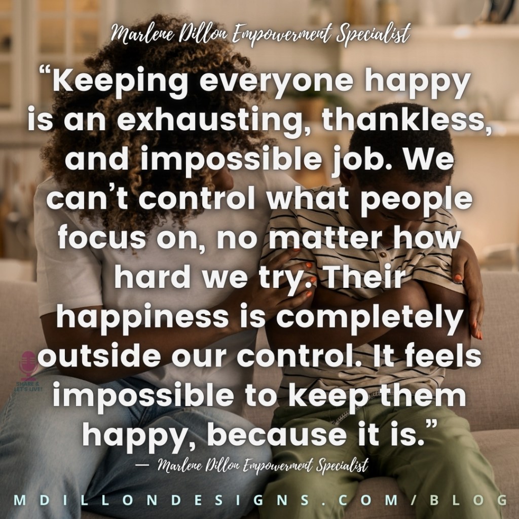 Meme Image: Mother comforting her son. Text states: “Keeping everyone happy is an exhausting, thankless, and impossible job. We can’t control what people focus on, no matter how hard we try. Their happiness is completely outside our control. It feels impossible to keep them happy, because it is.”
—  Marlene Dillon Empowerment Specialist Share & Let's Live! podcast logo watermark 
mdillondesigns.com/blog