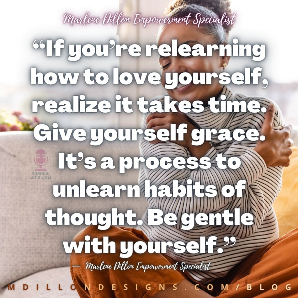 “If you’re relearning how to love yourself, realize it takes time. Give yourself grace. It’s a process to unlearn habits of thought. Be gentle with yourself.”
—  Marlene Dillon Empowerment Specialist
mdillondesigns.com/blog