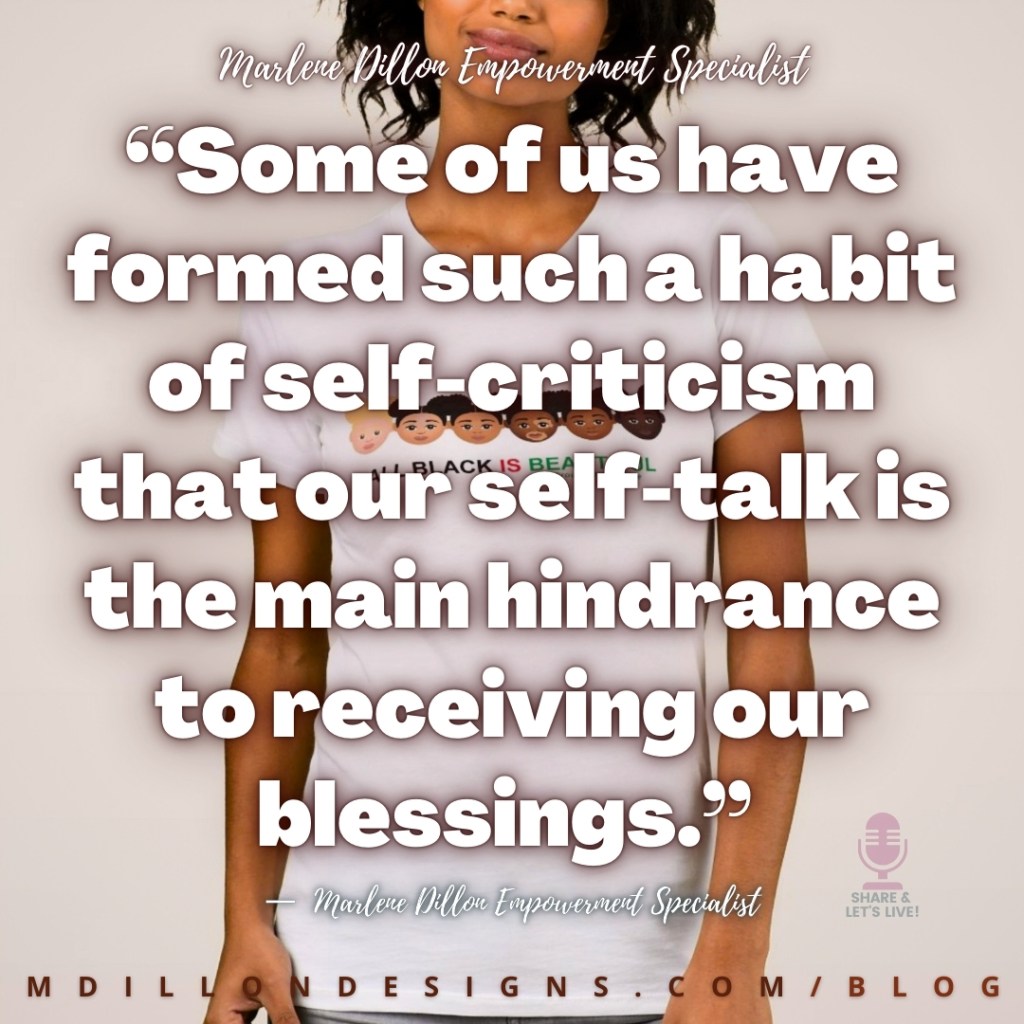“Some of us have formed such a habit of self-criticism that our self-talk is the main hindrance to receiving our blessings.”
—  Marlene Dillon Empowerment Specialist
mdillondesigns.com/blog