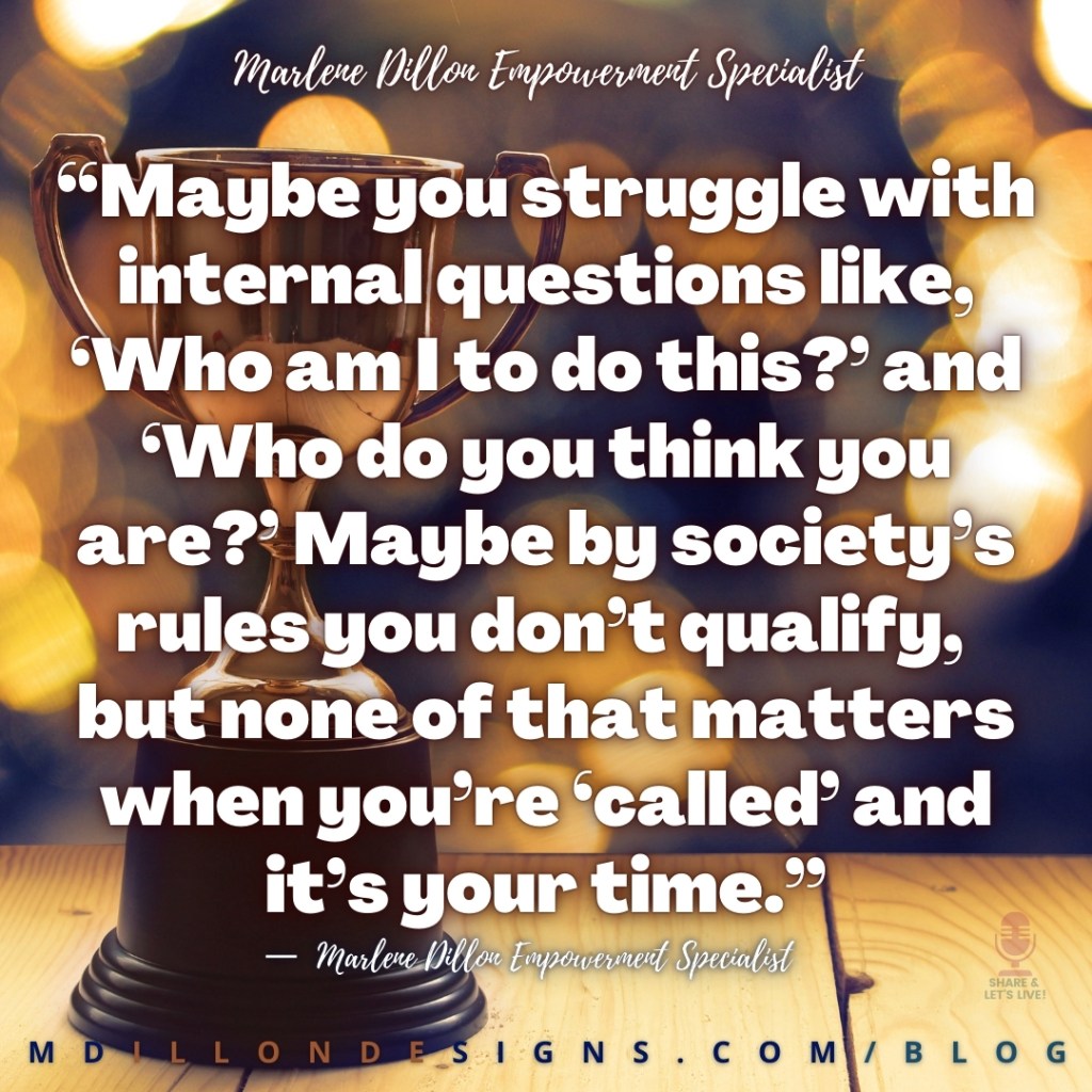 Meme: Image of a gold trophy on a wooden table. Navy blue background with blurred gold lights. Text states: “Maybe you struggle with internal questions like, ‘Who am I to do this?’ and ‘Who do you think you are?’ Maybe by society’s rules you don’t qualify, 
but none of that matters when you’re ‘called’ and it’s your time.”
—  Marlene Dillon Empowerment Specialist
mdillondesigns.com