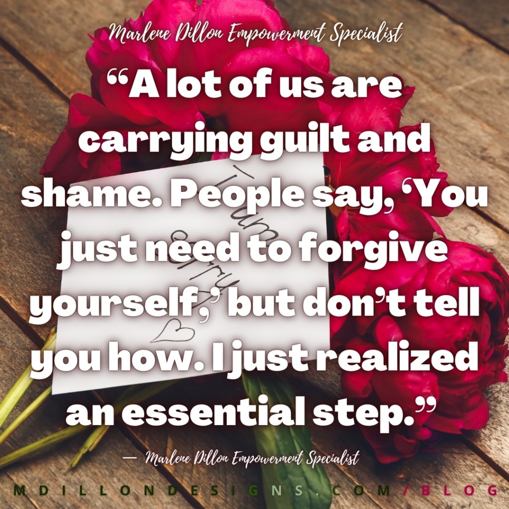 “A lot of us are carrying guilt and shame. People say, ‘You just need to forgive yourself,’ but don’t tell you how. I just realized an essential step.”
—  Marlene Dillon Empowerment Specialist