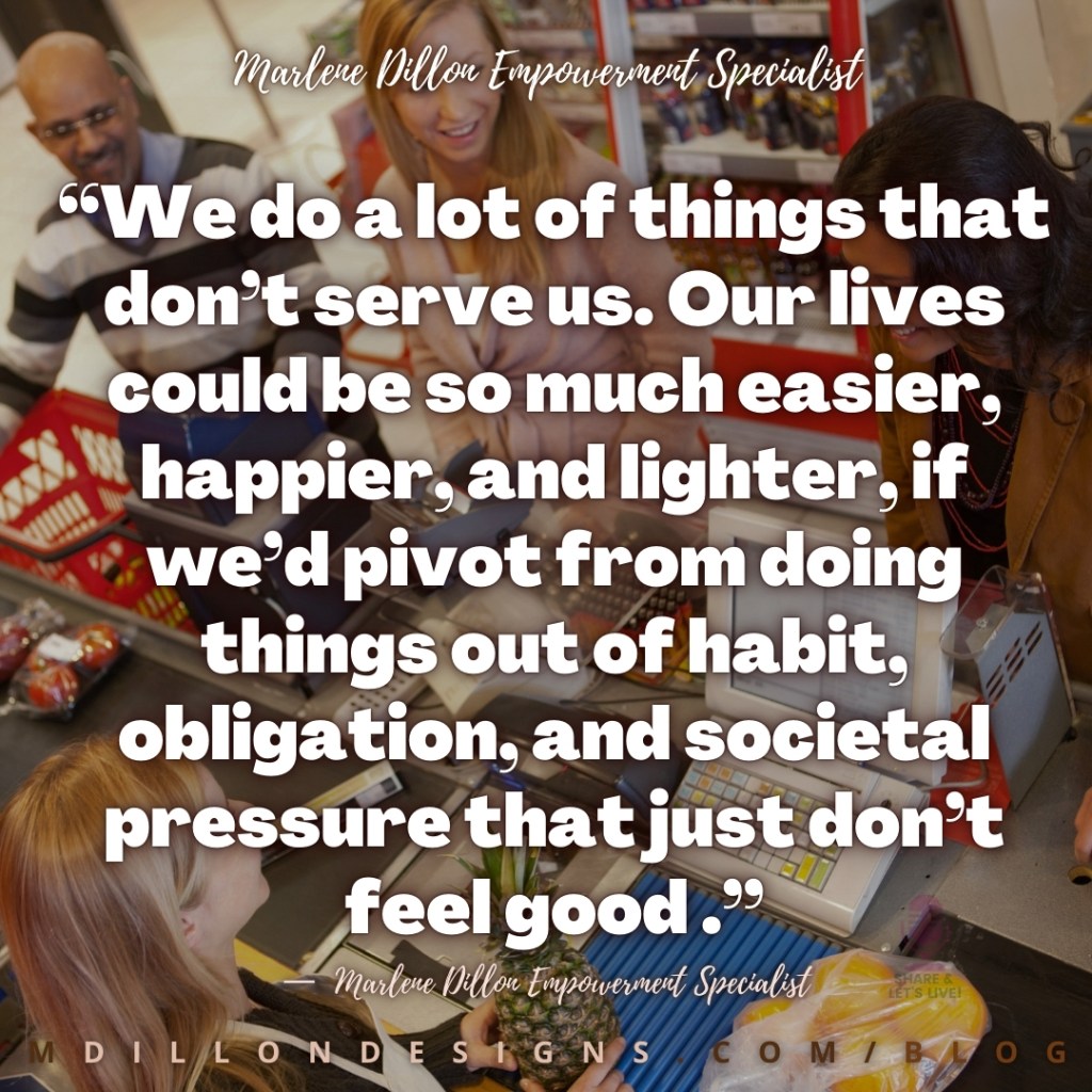 Meme Image of cashier and people standing in grocery line. Text states: “We do a lot of things that don’t serve us. Our lives could be so much easier, happier, and lighter, if we’d pivot from doing things out of habit, obligation, and societal pressure that just don’t feel good .”
—  Marlene Dillon Empowerment Specialist
mdillondesigns.com