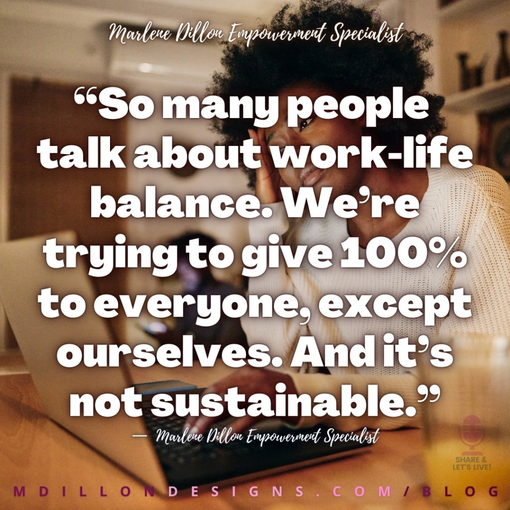 Meme: Image of beautiful woman with afro, wearing a white sweater sitting in front of laptop, hand on head, looking weary Text states: “So many people 
talk about work-life balance. We’re trying to give 100% to everyone, except ourselves. And it’s not sustainable.”
—  Marlene Dillon Empowerment Specialist 
Share & Let's Live! Podcast logo watermark
mdillondesigns.com/blog