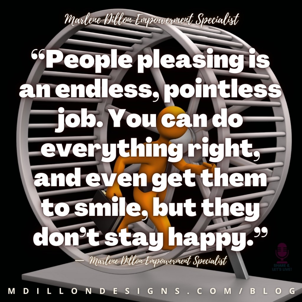 Meme: Illustration of an orange figure with a briefcase walking on a gray hamster wheel. Black background. Text states: “People pleasing is an endless, pointless job. You can do everything right, and even get them to smile, but they don’t stay happy.”
—  Marlene Dillon Empowerment Specialist 
Share & Let's Live! Podcast logo watermark
mdillondesigns.com/blog