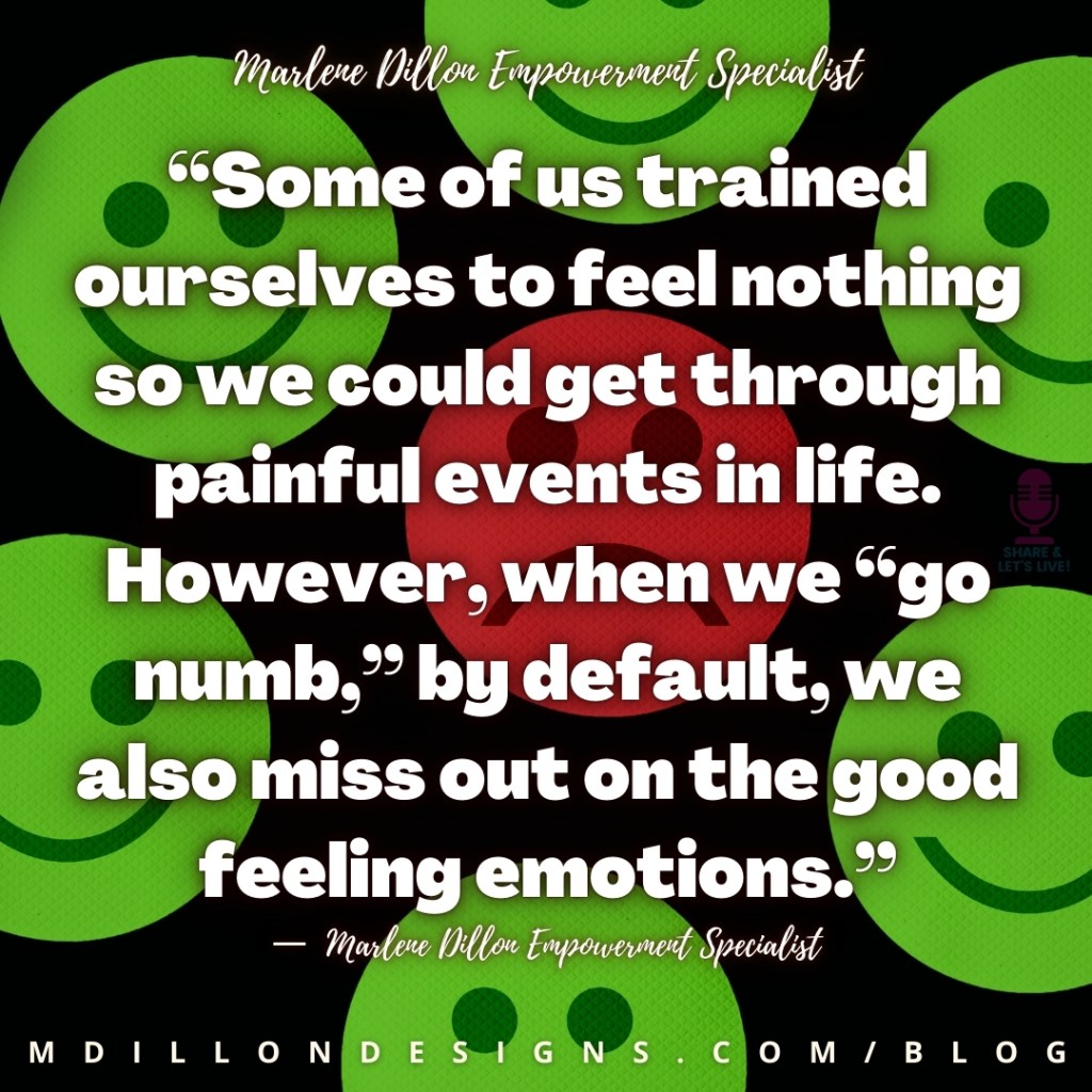 “Some of us trained ourselves to feel nothing so we could get through  painful events in life. However, when we “go numb,” by default, we also miss out on the good feeling emotions.”
—  Marlene Dillon Empowerment Specialist
mdillondesigns.com/blog