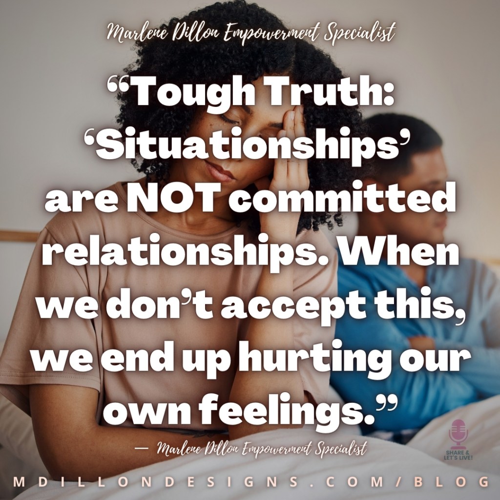 Meme: Image of an unhappy couple sitting up in bed. Woman in the foreground, eyes closed, hand against her forehead looking frustrated. Man in background with arms folded. Text states, "Tough Truth: ‘Situationships’ are NOT committed relationships. When we don’t accept this, we end up hurting our own feelings.”
—  Marlene Dillon Empowerment Specialist      Share & Let's Live! podcast logo watermark
mdillondesigns.com/blog 