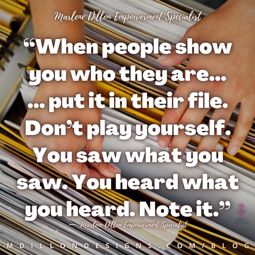 Meme: Image closeup of someone's hands as they're searching through files in a file cabinet. Text states: "“When people show you who they are...
... put it in their file. Don’t play yourself. You saw what you saw. You heard what you heard. Note it.”
—  Marlene Dillon Empowerment Specialist
mdillondesigns.com/blog