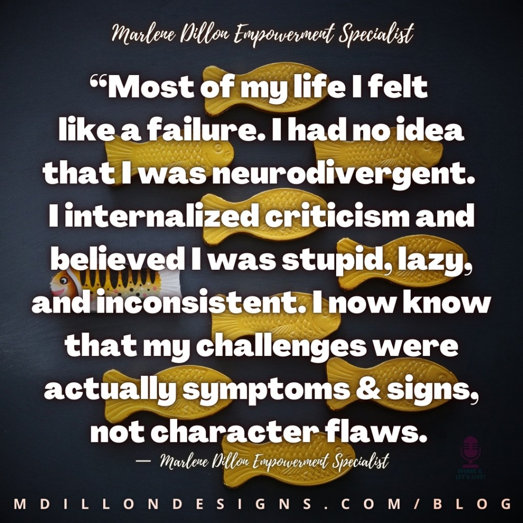 Meme Image of 9 identical fish facing the same direction with one more colorful fish facing the other direction. Text states: “Most of my life I felt like a failure. I had no idea that I was neurodivergent.  internalized criticism and believed I was stupid, lazy, and inconsistent. I now know that my challenges were actually symptoms & signs, not character flaws.
— Marlene Dillon Empowerment Specialist Share & Let's Live! Podcast logo watermark
mdillondesigns.com/blog