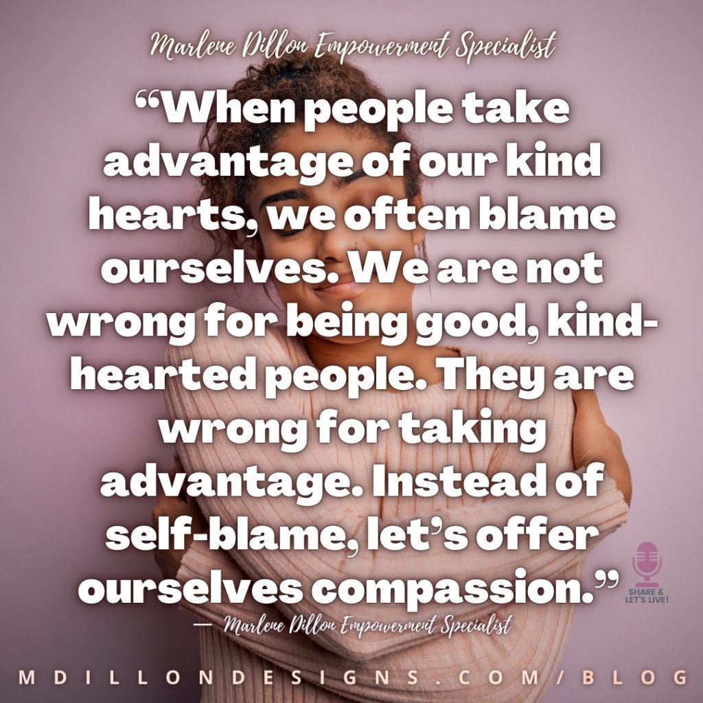 Meme Image of a woman hugging herself. Text states: “When people take advantage of our kind hearts, we often blame ourselves. We are not wrong for being good, kind- hearted people. They are wrong for taking advantage. Instead of self-blame, let’s offer ourselves compassion.”
—  Marlene Dillon Empowerment Specialist
mdillondesigns.com/blog