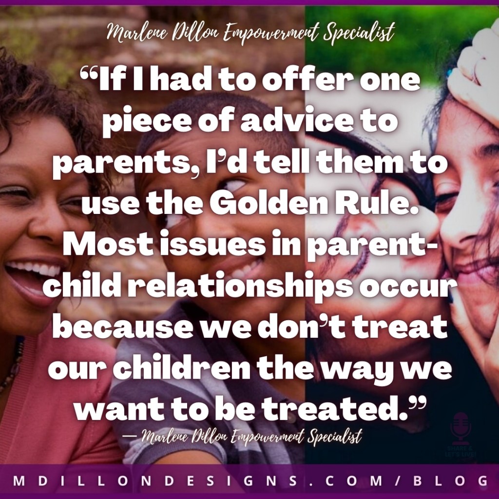 Meme Image of two parents hugging their teen children. Text states: “If I had to offer one piece of advice to parents, I’d tell them to use the Golden Rule. Most issues in parent-child relationships occur because we don’t treat our children the way we want to be treated.”
— Marlene Dillon Empowerment Specialist
mdillondesigns.com/blog