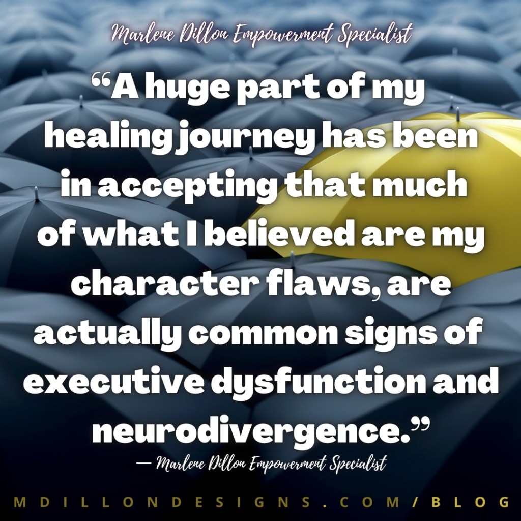 “A huge part of my healing journey has been in accepting that much of what I believed are my character laws, are actually common signs of 
executive dysfunction and neurodivergence.” —Marlene Dillon Empowerment Specialist