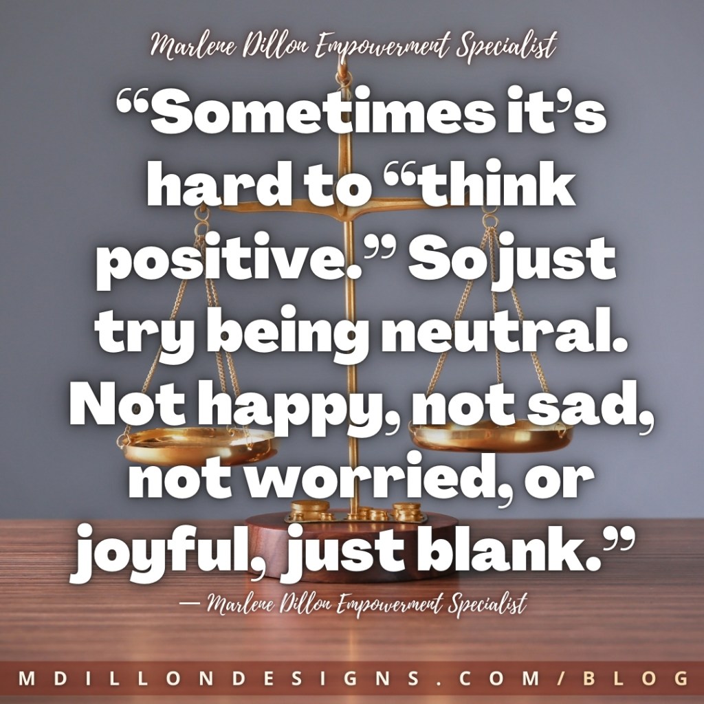 Meme: Image of a gold scale, sitting on a wooden table, against a gray background. Text states: “Sometimes it’s hard to “think positive.” So just try being neutral.
Not happy, not sad, not worried, or joyful,  just blank.”
— Marlene Dillon Empowerment Specialist
mdillondesigns.com/blog
