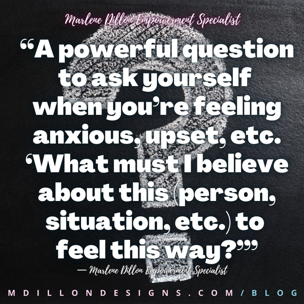 “A powerful question to ask yourself 
when you’re feeling anxious, upset, etc. ‘What must I believe about this (person, situation, etc.) to 
feel this way?’”
— Marlene Dillon Empowerment Specialist