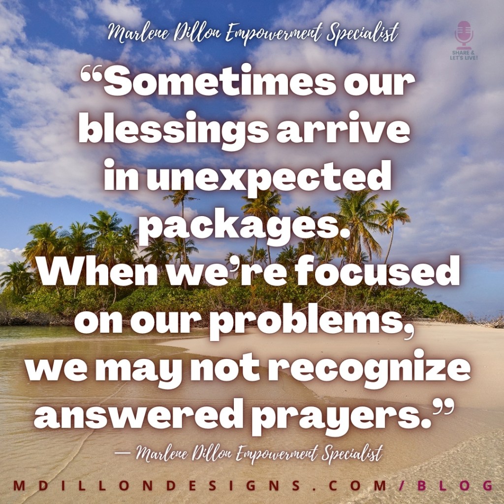 Meme Image of a deserted island Text states: “Sometimes our blessings arrive in unexpected packages. When we’re focused on our problems, we may not recognize answered prayers.”
— Marlene Dillon Empowerment Specialist
mdillondesigns.com/blog