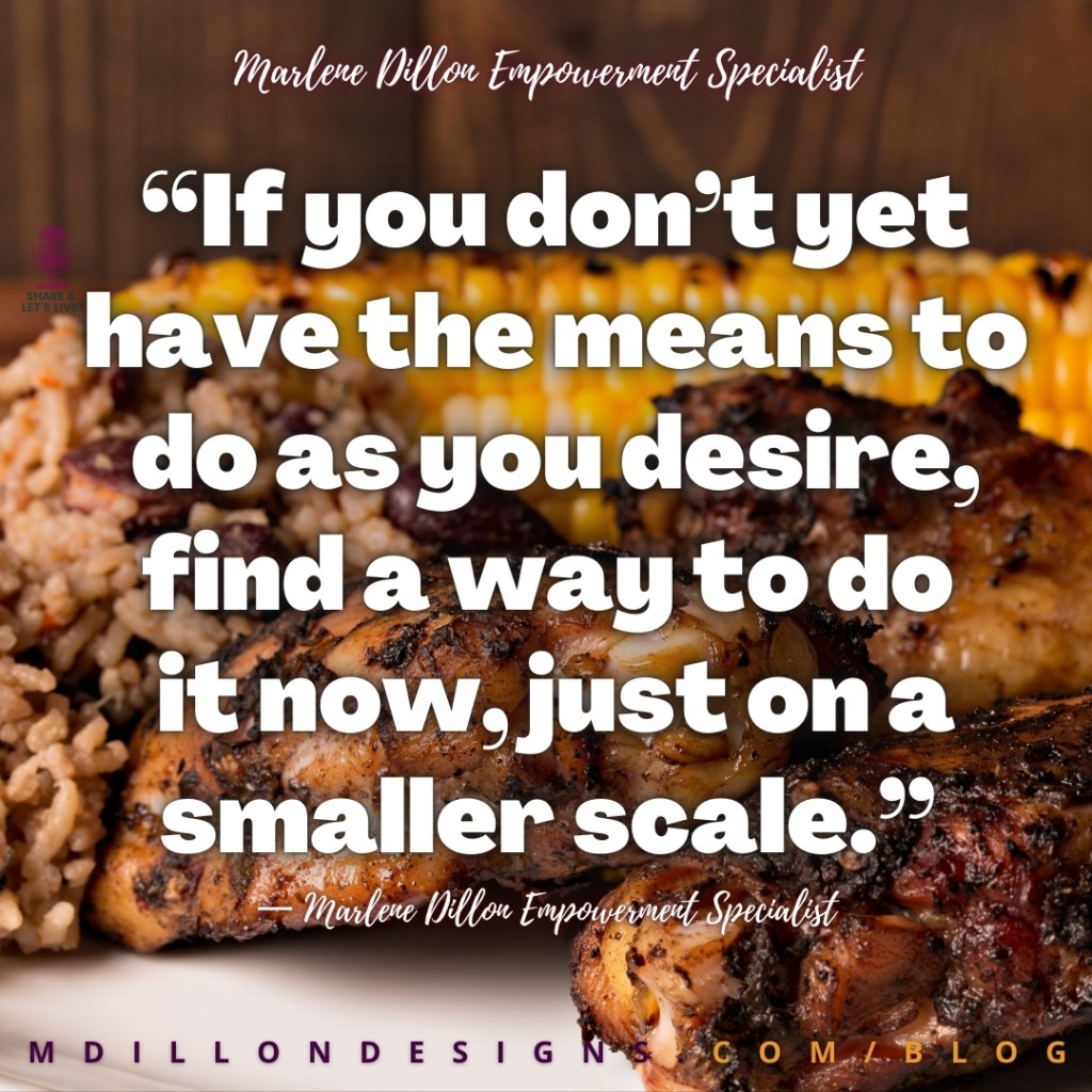 Meme: Image of a plate of jerk chicken, rice and peas, and roasted corn on the cob Text states: “If you don’t yet have the means to do as you desire, find a way to do 
it now, just on a smaller scale.”
— Marlene Dillon Empowerment Specialist
mdillondesigns.com/blog