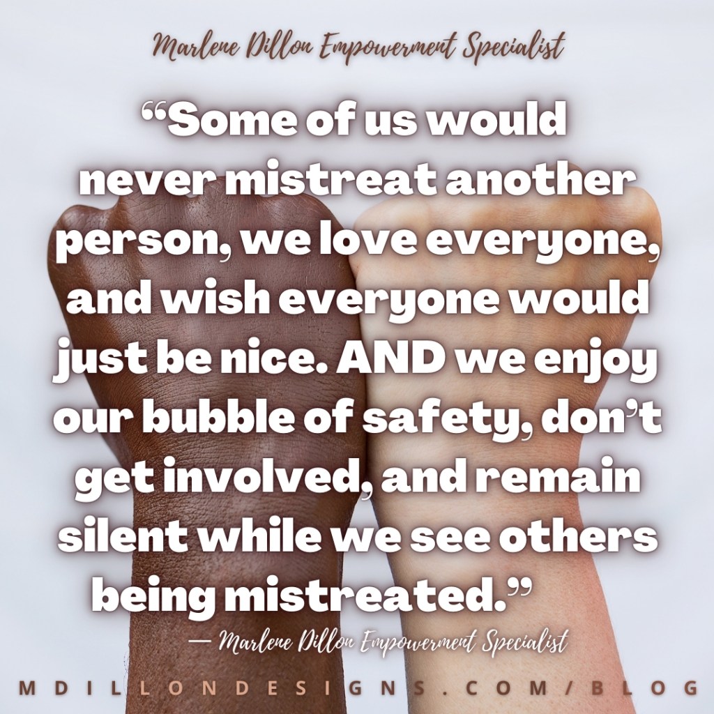 Meme: Image of a brown skinned fist next a tan skinned fist Text states: “Some of us would 
never mistreat another person, we love everyone, and wish everyone would just be nice. AND we enjoy our bubble of safety, don’t get involved, and remain silent while we see others being mistreated.”
— Marlene Dillon Empowerment Specialist
mdillondesigns.com/blog