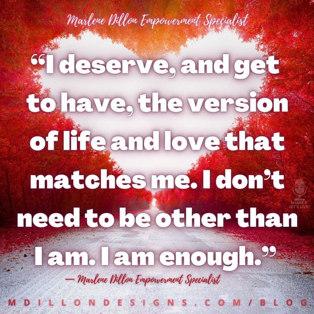 Meme: Image Red trees lined street to form heart shape. Text states: “I deserve, and get
to have, the version of life and love that matches me. I don’t need to be other than I am. I am enough.”
— Marlene Dillon Empowerment Specialist
mdillondesigns.com/blog